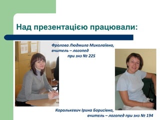 Над презентацією працювали:
Фролова Людмила Миколаївна,
вчитель – логопед
при знз № 225
Королькевич Ірина Борисівна,
вчитель – логопед при знз № 194
 