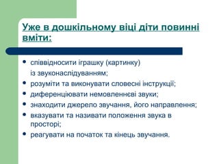 Уже в дошкільному віці діти повинні
вміти:
 співвідносити іграшку (картинку)
із звуконаслідуванням;
 розуміти та виконувати словесні інструкції;
 диференціювати немовленнєві звуки;
 знаходити джерело звучання, його направлення;
 вказувати та називати положення звука в
просторі;
 реагувати на початок та кінець звучання.
 