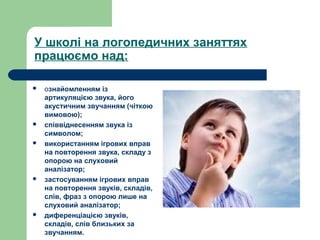 У школі на логопедичних заняттях
працюємо над:
 ознайомленням із
артикуляцією звука, його
акустичним звучанням (чіткою
вимовою);
 співвіднесенням звука із
символом;
 використанням ігрових вправ
на повторення звука, складу з
опорою на слуховий
аналізатор;
 застосуванням ігрових вправ
на повторення звуків, складів,
слів, фраз з опорою лише на
слуховий аналізатор;
 диференціацією звуків,
складів, слів близьких за
звучанням.
 
