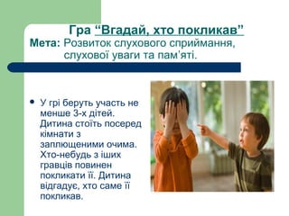 Гра “Вгадай, хто покликав”
Мета: Розвиток слухового сприймання,         
           слухової уваги та пам’яті.
 У грі беруть участь не 
менше 3-х дітей. 
Дитина стоїть посеред 
кімнати з 
заплющеними очима. 
Хто-небудь з іших 
гравців повинен 
покликати її. Дитина 
відгадує, хто саме її 
покликав.
 