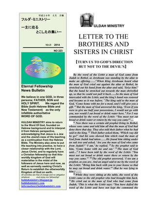 ULDAH MINISTRY
LETTER TO THE
BROTHERS AND
SISTERS IN CHRIST
【TURN US TO GOD’S DIRECTION
BUT NOT TO THE DEVIL’S】
By the word of the LORD a man of God came from
Judah to Bethel, as Jeroboam was standing by the altar to
make an offering……4
When King Jeroboam heard what
the man of God cried out against the altar at Bethel, he
stretched out his hand from the altar and said, ‘Seize him!’
But the hand he stretched out towards the man shrivelled
up, so that he could not pull it back…...So the man of God
interceded with the LORD, and the king’s hand was restored
and became as it was before. 7
The king said to the man of
God, ‘Come home with me for a meal, and I will give you a
gift.’ 8
But the man of God answered the king, ‘Even if you
were to give me half your possessions, I would not go with
you, nor would I eat bread or drink water here. 9
For I was
commanded by the word of the LORD: “You must not eat
bread or drink water or return by the way you came”’…
11
Now there was a certain old prophet living in Bethel,
whose sons came and told him all that the man of God had
done there that day. They also told their father what he had
said to the king. 12
Their father asked them, ‘Which way did
he go?’ And his sons showed him which road the man of
God from Judah had taken……He found him sitting under
an oak tree and asked, ‘Are you the man of God who came
from Judah?’ ‘I am,’ he replied. 15
So the prophet said to
him, ‘Come home with me and eat.’ 16
The man of God
said…17
I have been told by the word of the LORD: “You
must not eat bread or drink water there or return by the
way you came.”’ 18
The old prophet answered, ‘I too am a
prophet, as you are. And an angel said to me by the word of
the LORD: “Bring him back with you to your house so that
he may eat bread and drink water.”’ (But he was lying to
him.) ……
20
While they were sitting at the table, the word of the
LORD came to the old prophet who had brought him back.
21
He cried out to the man of God who had come from
Judah, ‘This is what the LORD says: “You have defied the
word of the LORD and have not kept the command the
平成２６年 ５月 月報
フルダ・ミニストリー
ー主に在る
とこしえの集いー
MAY 2014
NO 223
Eternal Fellowship
News Bulletin
We believe in one GOD, in three
persons; FATHER, SON and
HOLY SPIRIT. We regard the
Bible (both Hebrew Bible and
New Testament) as the only
infallible authoritative
WORD OF GOD.
HULDAH MINISTRY aims to return
to the Word Of God, founded on
Hebrew background and to interpret
it from Hebraic perspective,
acknowledging that Jesus is a Jew
and the Jewish-ness of His teaching
as a continuation from the Hebrew
Bible. The Ministry also aims to put
His teaching into practice, to have a
closer relationship with the Lord,
Jesus Christ, and to regularly have
a Christian fellowship so that this-
worldly kingdom of God will
materialise in the midst of the
followers of Jesus here and now, as
well as earnestly seeking Christ's
Return to establish the otherworldly
Kingdom of God on earth.
All activities are free of charge and no obligation
whatever. Just enjoy our fellowship!
huldahministry.blogspot.jp
huldahministry.com
information@huldahministry.com
 