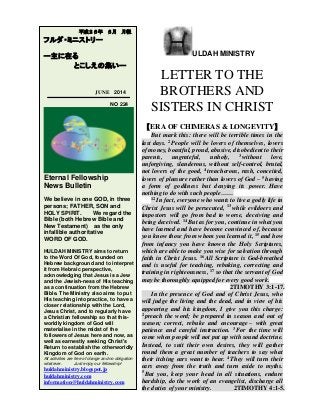 ULDAH MINISTRY
LETTER TO THE
BROTHERS AND
SISTERS IN CHRIST
【ERA OF CHIMERAS & LONGEVITY】
But mark this: there will be terrible times in the
last days. 2 People will be lovers of themselves, lovers
of money, boastful, proud, abusive, disobedient to their
parents, ungrateful, unholy, 3 without love,
unforgiving, slanderous, without self-control, brutal,
not lovers of the good, 4 treacherous, rash, conceited,
lovers of pleasure rather than lovers of God – 5 having
a form of godliness but denying its power. Have
nothing to do with such people……
12 In fact, everyone who wants to live a godly life in
Christ Jesus will be persecuted, 13 while evildoers and
impostors will go from bad to worse, deceiving and
being deceived. 14 But as for you, continue in what you
have learned and have become convinced of, because
you know those from whom you learned it, 15 and how
from infancy you have known the Holy Scriptures,
which are able to make you wise for salvation through
faith in Christ Jesus. 16 All Scripture is God-breathed
and is useful for teaching, rebuking, correcting and
training in righteousness, 17 so that the servant of God
may be thoroughly equipped for every good work.
2TIMOTHY 3:1-17.
In the presence of God and of Christ Jesus, who
will judge the living and the dead, and in view of his
appearing and his kingdom, I give you this charge:
2 preach the word; be prepared in season and out of
season; correct, rebuke and encourage – with great
patience and careful instruction. 3 For the time will
come when people will not put up with sound doctrine.
Instead, to suit their own desires, they will gather
round them a great number of teachers to say what
their itching ears want to hear. 4 They will turn their
ears away from the truth and turn aside to myths.
5 But you, keep your head in all situations, endure
hardship, do the work of an evangelist, discharge all
the duties of your ministry. 2TIMOTHY 4:1-5.
平成２６年 ６月 月報
フルダ・ミニストリー
ー主に在る
とこしえの集いー
JUNE 2014
NO 224
Eternal Fellowship
News Bulletin
We believe in one GOD, in three
persons; FATHER, SON and
HOLY SPIRIT. We regard the
Bible (both Hebrew Bible and
New Testament) as the only
infallible authoritative
WORD OF GOD.
HULDAH MINISTRY aims to return
to the Word Of God, founded on
Hebrew background and to interpret
it from Hebraic perspective,
acknowledging that Jesus is a Jew
and the Jewish-ness of His teaching
as a continuation from the Hebrew
Bible. The Ministry also aims to put
His teaching into practice, to have a
closer relationship with the Lord,
Jesus Christ, and to regularly have
a Christian fellowship so that this-
worldly kingdom of God will
materialise in the midst of the
followers of Jesus here and now, as
well as earnestly seeking Christ's
Return to establish the otherworldly
Kingdom of God on earth.
All activities are free of charge and no obligation
whatever. Just enjoy our fellowship!
huldahministry.blogspot.jp
huldahministry.com
information@huldahministry.com
 