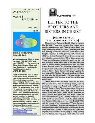 ULDAH MINISTRY
LETTER TO THE
BROTHERS AND
SISTERS IN CHRIST
【SIN, SIN’S EFFECT,
YET, ULTIMATE SALVATION】
The LORD sent Nathan to David. When he came to
him, he said, ‘There were two men in a certain town,
one rich and the other poor. 2 The rich man had a very
large number of sheep and cattle, 3 but the poor man
had nothing except one little ewe lamb that he had
bought. He raised it, and it grew up with him and his
children. It shared his food, drank from his cup and
even slept in his arms. It was like a daughter to him.
4 ‘Now a traveller came to the rich man, but the rich
man refrained from taking one of his own sheep or
cattle to prepare a meal for the traveller who had come
to him. Instead, he took the ewe lamb that belonged to
the poor man and prepared it for the one who had
come to him.’ 5 David burned with anger against the
man and said to Nathan, ‘As surely as the LORD lives,
the man who did this must die! 6 He must pay for that
lamb four times over, because he did such a thing and
had no pity.’
7 Then Nathan said to David, ‘You are the man!
This is what the LORD, the God of Israel, says: “I
anointed you king over Israel, and I delivered you
from the hand of Saul. 8 I gave your master’s house to
you, and your master’s wives into your arms. I gave
you all Israel and Judah. And if all this had been too
little, I would have given you even more. 9 Why did
you despise the word of the LORD by doing what is evil
in his eyes? You struck down Uriah the Hittite with the
sword and took his wife to be your own. You killed him
with the sword of the Ammonites. 10 Now, therefore,
the sword shall never depart from your house, because
you despised me and took the wife of Uriah the Hittite
to be your own.” 11 ‘This is what the LORD says: “Out
of your own household I am going to bring calamity
on you. Before your very eyes I will take your wives
平成２６年 ７月 月報
フルダ・ミニストリー
ー主に在る
とこしえの集いー
JULY 2014
NO 225
Eternal Fellowship
News Bulletin
We believe in one GOD, in three
persons; FATHER, SON and
HOLY SPIRIT. We regard the
Bible (both Hebrew Bible and
New Testament) as the only
infallible authoritative
WORD OF GOD.
HULDAH MINISTRY aims to return
to the Word Of God, founded on
Hebrew background and to interpret
it from Hebraic perspective,
acknowledging that Jesus is a Jew
and the Jewish-ness of His teaching
as a continuation from the Hebrew
Bible. The Ministry also aims to put
His teaching into practice, to have a
closer relationship with the Lord,
Jesus Christ, and to regularly have
a Christian fellowship so that this-
worldly kingdom of God will
materialise in the midst of the
followers of Jesus here and now, as
well as earnestly seeking Christ's
Return to establish the otherworldly
Kingdom of God on earth.
All activities are free of charge and no obligation
whatever. Just enjoy our fellowship!
huldahministry.blogspot.jp
huldahministry.com
information@huldahministry.com
 