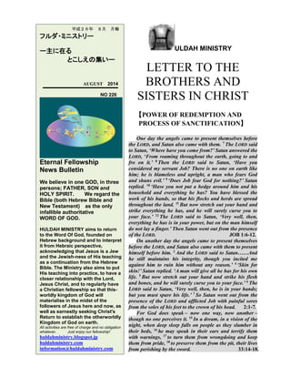 ULDAH MINISTRY
LETTER TO THE
BROTHERS AND
SISTERS IN CHRIST
【POWER OF REDEMPTION AND
PROCESS OF SANCTIFICATION】
One day the angels came to present themselves before
the LORD, and Satan also came with them. 7
The LORD said
to Satan, ‘Where have you come from?’ Satan answered the
LORD, ‘From roaming throughout the earth, going to and
fro on it.’ 8
Then the LORD said to Satan, ‘Have you
considered my servant Job? There is no one on earth like
him; he is blameless and upright, a man who fears God
and shuns evil.’ 9
‘Does Job fear God for nothing?’ Satan
replied. 10
‘Have you not put a hedge around him and his
household and everything he has? You have blessed the
work of his hands, so that his flocks and herds are spread
throughout the land. 11
But now stretch out your hand and
strike everything he has, and he will surely curse you to
your face.’ 12
The LORD said to Satan, ‘Very well, then,
everything he has is in your power, but on the man himself
do not lay a finger.’ Then Satan went out from the presence
of the LORD. JOB 1:6-12.
On another day the angels came to present themselves
before the LORD, and Satan also came with them to present
himself before him. 2
And the LORD said to Satan……And
he still maintains his integrity, though you incited me
against him to ruin him without any reason.’ 4
‘Skin for
skin!’ Satan replied. ‘A man will give all he has for his own
life. 5
But now stretch out your hand and strike his flesh
and bones, and he will surely curse you to your face.’ 6
The
LORD said to Satan, ‘Very well, then, he is in your hands;
but you must spare his life.’ 7
So Satan went out from the
presence of the LORD and afflicted Job with painful sores
from the soles of his feet to the crown of his head. 2:1-7.
For God does speak – now one way, now another –
though no one perceives it. 15
In a dream, in a vision of the
night, when deep sleep falls on people as they slumber in
their beds, 16
he may speak in their ears and terrify them
with warnings, 17
to turn them from wrongdoing and keep
them from pride, 18
to preserve them from the pit, their lives
from perishing by the sword. 33:14-18.
平成２６年 ８月 月報
フルダ・ミニストリー
ー主に在る
とこしえの集いー
AUGUST 2014
NO 226
Eternal Fellowship
News Bulletin
We believe in one GOD, in three
persons; FATHER, SON and
HOLY SPIRIT. We regard the
Bible (both Hebrew Bible and
New Testament) as the only
infallible authoritative
WORD OF GOD.
HULDAH MINISTRY aims to return
to the Word Of God, founded on
Hebrew background and to interpret
it from Hebraic perspective,
acknowledging that Jesus is a Jew
and the Jewish-ness of His teaching
as a continuation from the Hebrew
Bible. The Ministry also aims to put
His teaching into practice, to have a
closer relationship with the Lord,
Jesus Christ, and to regularly have
a Christian fellowship so that this-
worldly kingdom of God will
materialise in the midst of the
followers of Jesus here and now, as
well as earnestly seeking Christ's
Return to establish the otherworldly
Kingdom of God on earth.
All activities are free of charge and no obligation
whatever. Just enjoy our fellowship!
huldahministry.blogspot.jp
huldahministry.com
information@huldahministry.com
 