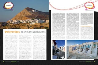 ΣΑΚΧΑΡΩΔΗΣ ΔΙΑΒΗΤΗΣ | ΦΡΟΝΤΙΔΑ ΓΙΑ ΟΛΟΥΣ | 7-9/2014 57ΣΑΚΧΑΡΩΔΗΣ ΔΙΑΒΗΤΗΣ | ΦΡΟΝΤΙΔΑ ΓΙΑ ΟΛΟΥΣ | 7-9/201456
Η ονομασία Πολύκανδρος σίγουρα θα
είναι άγνωστη στους περισσότερους
από εσάς. Η Πολύκανδρος δεν είναι
άλλη από την πανέμορφη Φολέγαν-
δρο. Το όμορφο αυτό νησί των Κυκλά-
δων βρίσκεται μεταξύ της Σίκινου και
της Μήλου και απέχει μόλις 22 μίλια
από τη Σαντορίνη. Η Φολέγανδρος
έχει συνολικό μήκος 13 χλμ. και πλά-
τος μόλις 1,1 χλμ. ενώ στο μέσω του
παρουσιάζει ένα ισθμό τον οποίο απο-
καλούν «πόρτα», με δύο εκατέρωθεν
κολπίσκους, τους Βαθύ και Πλάκα, που
τη χωρίζουν σε δύο ισομήκη ορεινά
και άδενδρα τμήματα. Οι ακτές της είναι
κυρίως απόκρημνες και σχηματίζουν
πολλά ακρωτήρια όπως το Καστέλι,
ο Κυπάρισσος, η Ασπρόπουντα που
φέρει Φάρο, ο Βιτσέντζος, η Γκρότα,
το Λιβάδι, το Λιβαδάκι κ.ά. Οι κάτοικοι
του νησιού είναι περίπου 650. Οπότε
εάν ψάχνετε ένα νησί που θα σας
προσφέρει χαλάρωση και ξεκούραση,
τότε η Φολέγανδρος σίγουρα θα σας
ικανοποιήσει. Δεν είναι τυχαίο ότι έχει
χαρακτηριστεί από τους ξένους τουρί-
στες ως «the island of peace».
Το νησί έχει τρεις μεγάλους οικισμούς.
Πρωτεύουσα είναι η Χώρα (ή πό-
λη Φολέγανδρος), με 316 κατοίκους,
χτισμένη στην ανατολική πλευρά,
σε ύψωμα 200μ. Ο άλλος οικισμός
είναι η Άνω Μεριά, η οποία βρίσκεται
βορειότερα με πληθυσμό 291 κατοί-
κων και αποτελεί το πιο παραδοσιακό
κομμάτι του νησιού. Η Άνω Μεριά είναι
ο αγροτικός οικισμός με τα σπίτια να
βρίσκονται σε απόσταση μεταξύ τους
και να δημιουργούν τις λεγόμενες
«Θεμονιές». Μικρότεροι οικισμοί είναι
ο «Πετούσης», και το λιμάνι του νησιού
που ονομάζεται Καραβοστάσης, και
τέλος, η παραλία της Αγκάλης.
Το κύριο χαρακτηριστικό του νησιού εί-
ναι οι ατελείωτες ξερολιθές, που έχουν
φτιαχτεί ανά τους αιώνες από τους
κατοίκους του νησιού, προκειμένου να
επιτύχουν βαθμίδες στην ηλιόλουστη
πλαγιά του εδάφους ώστε να είναι σε
θέση να καλλιεργήσουν σιτηρά.
Η Χώρα, κλειστή στην κυκλοφορία
των αυτοκινήτων και μοτοσικλετών,
έχει ένα μοναδικό «κέντρο» με τρείς
πλατείες στην σειρά με δέντρα, όπου
κάτω από την σκιά τους μπορείτε να
απολαύσετε ένα ποτό ή φαγητό σε μια
ήσυχη και ρομαντική ατμόσφαιρα. Από
το απαλό αεράκι που διέρχεται από τα
στενά, μπορεί να νιώσετε το άρωμα
των δέντρων της λεμονιάς ή του εξαι-
ρετικού ψωμιού που φτιάχνουν. Μπου-
καμβίλιες και ιβίσκοι χρωματίζουν τα
μικρά ξύλινα μπαλκόνια γύρω από το
Κάστρο (ΧΙΙΙ αιώνας). Η εκκλησία της
Παναγίας, στην κορυφή του λόφου,
προσφέρεται για μια ωραία βόλτα
και για το υπέροχο ηλιοβασίλεμα με
θέα την Χώρα. Επίσης, η περιοχή του
Κάστρου, ένα μικρό φρούριο που
κατασκευάστηκε από τους Ενετούς το
1210-ένα μικρό χωριό μέσα στη Χώρα,
θα σας ταξιδέψει πίσω στο Μεσαίωνα.
Το χωριό της Άνω Μεριάς είναι ανά-
μεσα σε καλλιεργημένα χωράφια και
«ξερολιθιές». Εκεί μπορείτε να βρείτε
αποδράσεις
Φολέγανδρος, το νησί της χαλάρωσης
Επιμέλεια: Μαρία Χατζηδάακη
το τυπικό «καφενείο», ταβέρνες καθώς
επίσης και το φολκλορικό μουσείο,
ανοιχτό 10:00 έως 18:00. Το λιμάνι του
νησιού, ο Καραβοστάσης, διαθέτει επί-
σης λίγα καταστήματα και εστιατόρια
και φιλοξενεί πολλά ξενοδοχεία.
Το νησί γενικά είναι ιδιαίτερα πετρώδες
και διαθέτει απότομες ακτές. Γι’ αυτό και
οι αρχαίοι Έλληνες την αποκαλούσαν
«σιδηράν». Κυριότερες κορυφές είναι
στο ΝΑ. τμήμα ο Άγιος Ελευθέριος
(415μ.), της Παναγίας (365μ.), ο Τρούλος
(312μ.), ο Ορθόνικας (305μ.) και στο ΒΔ.
το Μεροβίγλι (310μ.) και ο Προφήτης
Ηλίας (285μ.). Η σημαντικότερη κοι-
λάδα καλούμενη «Λιβάδι» βρίσκεται
στο νότιο τμήμα. Μεγάλοι ποταμοί δεν
υφίστανται αλλά μόνο χείμαρροι που
καλούνται από τους ντόπιους ποταμοί
όπως σ’ όλες τις Κυκλάδες. Πηγές
υπάρχουν ελάχιστες και οι ανάγκες
ύδρευσης καλύπτονται από στέρνες
αποθήκευσης όμβριων υδάτων.
Το ανάπτυγμα των ακτών της φθάνει
περίπου τα 32 χλμ. και παρουσιά-
ζουν πλούσια εναλλαγή ακρωτη-
ρίων όρμων και παραλιών. Σημα-
ντικότεροι όρμοι είναι αυτοί περί
τον ισθμό του Καραβοστάση στην
νότιο-ανατολική ακτή και της Αγκά-
λης ή Βαθύ στη ΝΔ. ακτή. Κυριότερα
ακρωτήρια είναι το ακρωτήριο Κυ-
παρίσσι και το ακρωτήριο Κάστελλος
στο βόρειο τμήμα και Ασπροπούντα
ΝΔ. του βορείου τμήματος.
Ό θεός Αίολος σίγουρα είχε το σπίτι
του στις Κυκλάδες. Οπότε σίγουρα και
η πανέμορφη Φολέγανδρος δεν θα
μπορούσε να αποτελεί εξαίρεση στον
κανόνα, που θέλει τα νησιά αυτά να
«μαστιγώνονται» από δυνατούς ανέ-
μους. Δυνατοί βόρειοι άνεμοι σαρώ-
νουν το νησί σχεδόν όλη τη διάρκεια
του έτους. Χαρακτηριστικό στοιχείο της
έντασής τους είναι η κλίση που έχουν
λάβει τα δέντρα του νησιού προς το
νότο. Ειδικά το χειμώνα οι άνεμοι είναι
τόσο δυνατοί που εμποδίζουν ακόμα
και την προσέγγιση από τα πλοία της
γραμμής. Αυτό το στοιχείο έχει αρνητική
επίδραση στην προοπτική κατασκευής
διαφόρων εγκαταστάσεων –ιδίως λιμε-
νικών και γεωργικών. Για την προστασία
των καλλιεργειών τους, οι κάτοικοι,
έχουν κατασκευάσει αναβαθμούς, ενώ
για την προστασία των οπωροφόρων,
έχουν κατασκευάσει κυκλικά τοιχία ανά
δέντρο. Οι Νότιοι άνεμοι σπανίζουν στο
νησί. Πιο συχνά δημιουργούνται την
Άνοιξη. Όταν συμβαίνει αυτό, συνοδεύ-
ονται από ομίχλη η οποία είναι εντονό-
τερη στη στεριά απ’ ότι στη θάλασσα.
Γενικά το κλίμα είναι ξηρό και οι βροχές
είναι εξαιρετικά λίγες.
Η ιστορία της Φολέγανδρου
Η ιστορία της Φολεγάνδρου αρχίζει
από πολύ παλιά και συνήθως παρα-
κολουθεί την κοινή ιστορία των Κυ-
κλάδων. Η πρώτη αναφορά στο νησί
γίνεται στην ελληνική μυθολογία,
όπου αναφέρεται ότι πρωτοκατοική-
θηκε από βοσκούς της Δυτικής Ελλά-
δας που έψαχναν για βοσκότοπους.
Και φυσικά, επειδή οι βοσκοί αυτοί
ήταν άντρες, το νησί ονομάστηκε Πο-
λύανδρος. Απόηχος αυτής της πανάρ-
χαιης ονομασίας είναι η μεταξύ των
αποδράσεις
 