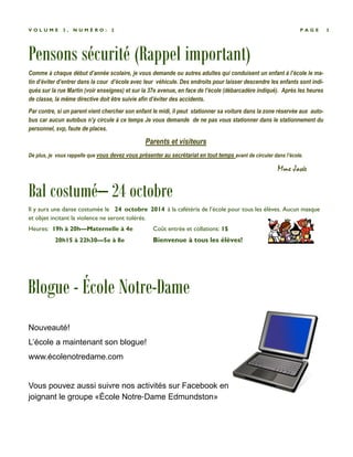 V O L U M E 3 , N U M É R O : 2 P A G E 3 
Pensons sécurité (Rappel important) 
Comme à chaque début d’année scolaire, je vous demande ou autres adultes qui conduisent un enfant à l’école le ma-tin 
d’éviter d’entrer dans la cour d’école avec leur véhicule. Des endroits pour laisser descendre les enfants sont indi-qués 
sur la rue Martin (voir enseignes) et sur la 37e avenue, en face de l’école (débarcadère indiqué). Après les heures 
de classe, la même directive doit être suivie afin d’éviter des accidents. 
Par contre, si un parent vient chercher son enfant le midi, il peut stationner sa voiture dans la zone réservée aux auto-bus 
car aucun autobus n’y circule à ce temps Je vous demande de ne pas vous stationner dans le stationnement du 
personnel, svp, faute de places. 
Parents et visiteurs 
De plus, je vous rappelle que vous devez vous présenter au secrétariat en tout temps avant de circuler dans l’école. 
Mme Josée 
Bal costumé– 24 octobre 
Il y aura une danse costumée le 24 octobre 2014 à la cafétéria de l’école pour tous les élèves. Aucun masque 
et objet incitant la violence ne seront tolérés. 
Heures: 19h à 20h—Maternelle à 4e Coût entrée et collations: 1$ 
20h15 à 22h30—5e à 8e Bienvenue à tous les élèves! 
Blogue - École Notre-Dame 
Nouveauté! 
L’école a maintenant son blogue! 
www.écolenotredame.com 
Vous pouvez aussi suivre nos activités sur Facebook en 
joignant le groupe «École Notre-Dame Edmundston» 
 