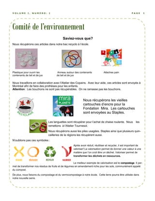 V O L U M E 3 , N U M É R O : 2 P A G E 5 
Comité de l’environnement 
Saviez-vous que? 
Nous récupérons ces articles dans notre bac recyclo à l’école. 
Plastique pour ouvrir les Anneau autour des contenants Attaches pain 
contenants de lait et de jus de lait et de jus 
Nous travaillons en collaboration avec l’Atelier des Copains. Avec leur aide, ces articles sont envoyés à 
Montréal afin de faire des prothèses pour les enfants. 
Attention : Les bouchons ne sont pas récupérables. On ne ramasse pas les bouchons. 
Nous récupérons les vieilles 
cartouches d’encre pour la 
Fondation Mira. Les cartouches 
sont envoyées au Staples. 
Les languettes sont récupérer pour l’achat de chaise roulante. Nous les 
remettons à l’Atelier Tournesol. 
Nous récupérons aussi les piles usagées. Staples ainsi que plusieurs quin-cailleries 
de la régions les récupèrent aussi. 
N’oublions pas ces symboles : 
Après avoir réduit, réutiliser et recycler, il est important de 
valoriser! La valorisation permet de donner une valeur à une 
matière que l’on croit être un déchet. Valoriser permet de 
transformer les déchets en ressources. 
Le meilleur exemple de valorisation est le compostage. Il per-met 
de transformer nos résidus de fruits et de légumes en amendement riche pour les sols, communément appelé 
du compost. 
De plus, nous faisons du compostage et du vermicompostage à notre école. Cette terre pourra être utilisée dans 
notre nouvelle serre. 
 