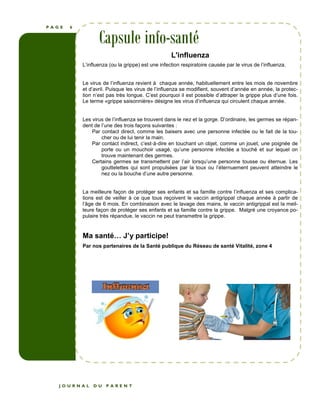 P A G E 6 
Capsule info-santé 
L'influenza 
L’influenza (ou la grippe) est une infection respiratoire causée par le virus de l’influenza. 
Le virus de l’influenza revient à chaque année, habituellement entre les mois de novembre 
et d’avril. Puisque les virus de l’influenza se modifient, souvent d’année en année, la protec-tion 
n’est pas très longue. C’est pourquoi il est possible d’attraper la grippe plus d’une fois. 
Le terme «grippe saisonnière» désigne les virus d’influenza qui circulent chaque année. 
Les virus de l’influenza se trouvent dans le nez et la gorge. D’ordinaire, les germes se répan-dent 
de l’une des trois façons suivantes : 
Par contact direct, comme les baisers avec une personne infectée ou le fait de la tou-cher 
ou de lui tenir la main. 
Par contact indirect, c’est-à-dire en touchant un objet, comme un jouet, une poignée de 
porte ou un mouchoir usagé, qu’une personne infectée a touché et sur lequel on 
trouve maintenant des germes. 
Certains germes se transmettent par l’air lorsqu’une personne tousse ou éternue. Les 
gouttelettes qui sont propulsées par la toux ou l’éternuement peuvent atteindre le 
nez ou la bouche d’une autre personne. 
La meilleure façon de protéger ses enfants et sa famille contre l’influenza et ses complica-tions 
est de veiller à ce que tous reçoivent le vaccin antigrippal chaque année à partir de 
l’âge de 6 mois. En combinaison avec le lavage des mains, le vaccin antigrippal est la meil-leure 
façon de protéger ses enfants et sa famille contre la grippe. Malgré une croyance po-pulaire 
très répandue, le vaccin ne peut transmettre la grippe. 
Ma santé J’y participe! 
Par nos partenaires de la Santé publique du Réseau de santé Vitalité, zone 4 
J O U R N A L D U P A R E N T 
 