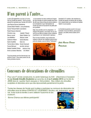 V O L U M E 3 , N U M É R O : 2 P A G E 7 
D’un parent à l’autre... 
Lundi le 29 septembre a eu lieu la 1re réu-nion 
du Comité de parents. Voici le nouvel 
exécutif et membres pour l’année 2014-2015: 
Julie Racine Dionne (présidente) 
Chantal Albert Pelletier (vice-présidente) 
Carole Thériault Martin (secrétaire) 
Robert Dupuis (trésorier) 
Christine Long Isabelle Thibault 
Manon Lavoie Mado Pelletier Cyr 
Lisa Bellefleur Maryse Lizotte 
Catherine Hébert Sylvie Beaulieu 
Sylvie Ouellette Gary Cyr 
Tammy Baron Hédou Daniel Arsenault 
France Michaud Jennifer Johnson 
Natalie Ouellette Poitras Jessyca Long 
Annie Levasseur Beaulieu Eric Martin 
Tous les parents sont les bienvenues à se 
joindre à nous!! Vous serez aviser lors de 
notre prochaine réunion. 
Le but premier de notre comité est d’organi-ser 
des activités et rendre possible des activi-tés 
afin que chacun/chacune prenne plaisir à 
la vie étudiante et que l’atmosphère de 
l’école soit saine et bourdonne de petits plai-sirs 
quotidien. 
Déjà, des activités sont en préparation. À 
chaque info-parents, vous serez mis au cou-rant 
de nos défis de classe et des invitations 
à participer à nos “évènements” spéciaux. 
Pour le mois d’octobre, nous invitons les 
classes à décorer leur babillard (près de leur 
porte de classe), sous le thème “Halloween”. 
Vendredi le 31 octobre, des membres du 
Comité de parents circuleront afin de décla-rer 
la classe étoile qui se méritera le trophée 
“étoile” et une surprise. 
Le Comité de parents se joint à moi pour 
souhaiter à tous les élèves, personnel et 
parents, une belle année scolaire 2014- 
2015!! 
Julie Racine Dionne 
Présidente 
Concours de décorations de citrouilles 
Pour une 4e année consécutive, le Jardin botanique du N-B s’illuminera à l’occasion 
de La Grande Grouille d’automne qui aura lieu du 2 au 5 octobre 2014 sur le site du 
JBNB dans le quartier Saint-Jacques à Edmundston. Des milliers de citrouilles 
sculptées et décorées ainsi que des épouvantails parsèmeront le jardin. 
Toutes les classes de l’école sont invitées a participer au concours de décoration de 
citrouilles sous le thème CONTES ET LÉGENDES. De plus, cet événement autom-nal 
invite toute la famille à venir célébrer l’automne et ses 
couleurs!. 
Bonne Chance aux élèves participants! 
 