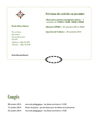 99, rue Martin 
Edmundston 
Nouveau-Brunswick 
E3V 2M7 
Téléphone : (506) 735-2073 
Télécopie : (506) 735-2758 
• Rencontre parents-enseignants-élèves - 5 
novembre de 13h00 à 15h00, 18h00 à 20h00 
• Réunion CPAÉ— 25 novembre 2014 à 18h30 
• Journée de l’enfant— 20 novembre 2014 
École Notre-Dame 
Ensemble grandissons! 
Congés 
Prévisions des activités en novembre 
08 octobre 2014: mercredi pédagogique - les élèves terminent à 11h30 
13 octobre 2014: Action de grâces - pas de classe pour les élèves et le personnel 
22 octobre 2014: mercredi pédagogique - les élèves terminent à 11h30 
