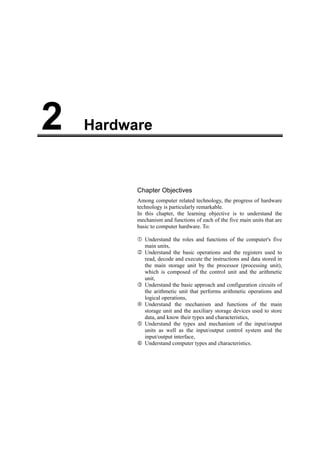 Hardware2
Chapter Objectives
Among computer related technology, the progress of hardware
technology is particularly remarkable.
In this chapter, the learning objective is to understand the
mechanism and functions of each of the five main units that are
basic to computer hardware. To:
Understand the roles and functions of the computer's five
main units,
Understand the basic operations and the registers used to
read, decode and execute the instructions and data stored in
the main storage unit by the processor (processing unit),
which is composed of the control unit and the arithmetic
unit,
Understand the basic approach and configuration circuits of
the arithmetic unit that performs arithmetic operations and
logical operations,
Understand the mechanism and functions of the main
storage unit and the auxiliary storage devices used to store
data, and know their types and characteristics,
Understand the types and mechanism of the input/output
units as well as the input/output control system and the
input/output interface,
Understand computer types and characteristics.
 