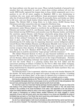 3 
the Iraqi military over the past ten years. These include hundreds of ground-to-air missiles that can ultimately be used to shoot down civilian airliners all over the world. ISIS briefly captured the largest dam in Iraq, which temporarily put it in a position to cut off all water supplies to Baghdad. ISIS is now threatening to overthrow the very weak and ineffective Iraqi government installed by America after the ill-advised 2003 invasion of Iraq. If successful, Syria and Jordon are likely to fall next, and even Saudi Arabia (where help for ISIS has come from) may be in danger. The British SAS is being flown in to help rescue 30,000 fleeing Iraqi Christians and other minorities who are trapped in Northern Iraq. 
The Russian/Ukrainian Crisis: This crisis was precipitated when the U.S. government under Obama helped to overthrow the pro-Russian government in the Ukraine and install a pro-U.S., anti-Russian regime in Kiev. America is the driving force behind moving NATO forces and missiles near the Russian border, and behind the sanctions against Russia—with Europe reluctantly going along the U.S. until the shooting down of MH17 airliner. Who was really behind down of that airliner? Certainly the Ukrainian government and the U.S. had the most to gain, and Putin the rebels had the most to lose. Maybe Russia’s abandoning the U.S. dollar may be impacting America’s current belligerent policies toward Russia (like Saddam Hussein and Muammar Khadafy were trying to do be- fore we overthrew them and had killed). Russia has a much larger arsenal of nuclear weapons than America. If America picks a fight with Russia, it could end very badly for the U.S. (Ezekiel 39:6?) What about an EMP attack? It’s easily deniable since it could be executed by “rogue groups” with the resources.) 
The Global Financial System: Is there an epic financial meltdown on the near horizon? We have a very shaky $1.5 quadrillion derivatives pyramid, and countries all over Europe, Africa and Latin America are on the verge of bankruptcy. Socialist financial controls (including exchange and capital controls) are being implemented all over the world. There is a growing exodus from the U.S. dollar and concurrent printing of trillions dollars by the Fed to offset that dollar dumping. The confiscation of financial assets (i.e., bank accounts, pension funds, even cash) is being implemented by desperate governments looking for funds anywhere they can find, tax, or steal them… 
The following article is also in agreement, which has come out in the Issachar Ministries UK this October. The article points out an urgent call to prayer. Casting out a question: ‘Is bombing the right answer to Islamic State?’ on verge of a national crisis in response to a threat by the IS, it presents appropriate biblical interpretations for what is globally going on today. 
God may be using these Islamists as the "Rod of his Anger" to bring judgement on our godless society. It is this possibility that greatly disturbs me and causes to cry out to the Lord for help and guidance. God has sent many warning signs which have all been ignored by both church and state. 
For more than a year now I have been hearing warnings of severe judgement. We got very close to the total breakup of the United Kingdom through the Scottish Referendum where a 'Yes' vote would have resulted in the crumbling of social foundations nation. God responded to vast amount prayer from faithful believers calling for mercy in the midst of judgement. But instead of coming before God with prayers of thanksgiving our political leaders recalled Parliament and simply engaged in human arguments of how to face the enemy which may bring violence our shores and destabilise whole the Middle East and lead to a Third World War which would bring untold disaster the whole world. They do not understand the spiritual nature of the war we are facing… 
Are all of our national leaders in both church and state so utterly blind that they cannot see that we are on the very brink of disaster? The Chancellor the Exchequer has warned that economy nation  
