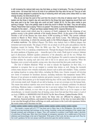 4 
is still increasing the national debt every day that takes us closer to bankruptcy. The of reckoning will surely come - he knows that! And so do most of our politicians! But they dare not say so! They go on with measures simply designed to postpone the day of reckoning which will surely come unless there is a total change of policy. So what should we do? … 
Why do we not hear the word of Lord from church in this time of national crisis? Our leaders are like those in Isaiah's day who were blind to the things that happening around them and they were said to be like "mute dogs who could not bark!" (Isaiah 56.10). So unable give warning of danger. That is the pathetic state to which church in Britain has fallen. They are still saying "Peace, Peace"when God is saying There no peace!" The enemy at the door! Mobilise believers to intercede for the nation! ... (‘Prayer and News Update October 2014’, Issachar Ministries UK ). 
Another recent event which may be a process of God’s judgment for the cleansing of our godless society is the global outbreak of the deadly disease Ebola. At the point of middle of October a toll of the disease has risen above 4,500 according to WHO. The current outbreak started in March West Africa: Guinea, Liberia and Sierra Leone. The following article’s argument is interesting, in which the ancients gods in the biblical plagues are likened to the god of modern medicine: The Biblical Plagues: The Ebola virus harkens back to Biblical plagues that tormented and tested people. The plague of boils was an attack on all the gods and goddesses that Egyptians trusted for healing. When the Bible says that“the Lord...brought judgment on their gods”(Num 33:4), it is speaking comprehensively. Through the plagues God showed He could defeat the entire pantheon of Egyptian gods— Amun-Ra (god of the wind), Thoth science), Imhotep (god of physicians), Sekhmet (goddess protectress of the pharaohs), and all rest. Perhaps this explains why God sent such a variety of plagues on the Egyptians: He wanted to expose impotence of their idolatry by causing each and every idol to fail in its special area of expertise. When the Egyptians were covered with painful, oozing sores, they discovered that their gods could not heal. 
The God of Modern Medicine: While we tend to ridicule the Egyptians for their folly, it is important to recognize that we are tempted to worship false deities as well. During the twentieth century many diseases were virtually eradicated, such as polio and smallpox. Today, scientists are making headway in curing other killers, including the Ebola virus. Genetic research will develop new forms of treatment for hereditary diseases, including medicines that manipulate human DNA. Because of our advances in modern medicine and genetic research, it is tempting to make an article of faith. Most patients go to the hospital believing they will be cured. Many believe that science will overcome death itself. Despite all our skill at healing, we are not sovereign over the human body. This means that medical expertise must never become our source of ultimate confidence for physical well-being. Medicine makes a wonderful tool, but it can never replace God. Whatever news we hear from this terrible outbreak, or even when we get a prescription filled go in for surgery start chemotherapy, we should remember that all healing comes from God and that Christ alone is Lord of our body (‘EBOLA:A MODEERN-DAY PLAGUE’ by Dr. Steve Elwart, Update/October 2014). 
We need to pray for the Lord’s mercy for those who are afflicted by plagues, wars, persecution, financial problems, and natural & human disasters. At the time we must admit that it is our sins that brought all these sufferings on earth, and return to the Lord with repentance before the worst comes and it becomes too late. 
NEWS-NEWS-NEWS-NEWS-NEWS-NEWS-NEWS-NEWS-NEWS-NEWS-NEWS-NEWS 
This month, a money gift of￡**** has been sent to Mary Jane in the Philippines. She and her team started receiving teachings and trainings on the raising, breeding, caring and managing of the organic pigs through seminars and workshops in August. They will continue to examine it and finally make a decision of a purchase of black pigs. Mary Jane went through an emergency operation for a sudden pain of the lower abdomen and hemorrhage at the end of September. With grace of the Lord, she has since got well. Pray for the Lord’s guidance for her new project and His protection upon her and her ministry. 
