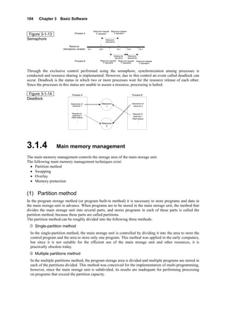 104 Chapter 3 Basic Software
Figure 3-1-13
Semaphore
Resource
(Semaphore variable)
Process A
Resource request
P operation
Resource release
V operation
Waiting for
resource
Resource
assurance
S=1 S=1 S=1S=0S=0
Resource
assurance
Resource request
P operation
Resource request
P operation
Resource release
V operation
Process B
Through the exclusive control performed using the semaphore, synchronization among processes is
conducted and resource sharing is implemented. However, due to this control an event called deadlock can
occur. Deadlock is the status in which two or more processes wait for the resource release of each other.
Since the processes in this status are unable to assure a resource, processing is halted.
Figure 3-1-14
Deadlock
Process A Process B
Resource
1
Resource
2
Assurance of
resource 1
Request of
resource 2
(Wait status)
…………
Assurance of
resource 2
Request of
resource 1
(Wait status)
…………
3.1.4 Main memory management
The main memory management controls the storage area of the main storage unit.
The following main memory management techniques exist:
• Partition method
• Swapping
• Overlay
• Memory protection
(1) Partition method
In the program storage method (or program built-in method) it is necessary to store programs and data in
the main storage unit in advance. When programs are to be stored in the main storage unit, the method that
divides the main storage unit into several parts, and stores programs in each of these parts is called the
partition method, because these parts are called partitions.
The partition method can be roughly divided into the following three methods:
Single-partition method
In the single-partition method, the main storage unit is controlled by dividing it into the area to store the
control program and the area to store only one program. This method was applied in the early computers,
but since it is not suitable for the efficient use of the main storage unit and other resources, it is
practically obsolete today.
Multiple partitions method
In the multiple partitions method, the program storage area is divided and multiple programs are stored in
each of the partitions divided. This method was conceived for the implementation of multi-programming,
however, since the main storage unit is subdivided, its results are inadequate for performing processing
on programs that exceed the partition capacity.
 