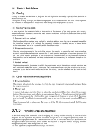 106 Chapter 3 Basic Software
(3) Overlay
Overlay is used for the execution of programs that are larger than the storage capacity of the partitions of
the main storage unit.
Through the overlay technique, the application program is divided beforehand into units called segments,
and after each of the segments is stored in the main storage unit, the program is executed.
(4) Memory protection
In order to avoid the misappropriation or destruction of the contents of the main storage unit, memory
protection becomes necessary. Among the main memory protection methods, the following three methods
can be mentioned.
Boundary address method
The boundary address method is the method by which the address range that can be accessed is specified
for each of the programs to be executed. The memory is protected by checking whether or not the access
to the main storage unit to be executed is within the address range.
Ring protection method
The ring protection method is the method by which a ring number is assigned to each program and the
access is controlled according to the number size. A small number is assigned to important programs (OS,
etc.) and a large number is assigned to user programs, etc. In this method, access from small numbers to
large numbers can be performed, but in the opposite case, access can only be performed through service
provision.
Keylock method
The keylock method is the method by which the main storage unit is divided into multiple partitions and
each partition is locked for memory protection. Each program to be executed has its respective memory
protection key(s) and access is authorized when the memory can be unlocked (the key and the lock
match).
(5) Other main memory management
Dynamic allocation
The dynamic allocation is the technique by which the main storage unit is dynamically assigned during
the program execution.
Memory leak
A memory leak occurs due to the failure to release the area that should have been released by a program
that used the main storage unit, reducing as a consequence, the area of the main memory that is available
for use. However, due to the volatility of the main storage unit, if the power is turned off, all the storage
area is released. These kinds of events especially occur in servers, etc. that remain operational 24 hours a
day.
Since the memory leak is not an event that occurs in all the OS, it is necessary to check the OS product
information.
3.1.5 Virtual storage management
In the main storage unit, operations such as swapping and overlay become necessary in order to execute
programs that are larger than the partition size of the storage area or to change the processing order. The
development of programs under this kind of restriction can not be considered productive. For that reason,
the approach of the virtual storage, which enables the execution of programs without worrying about the
storage capacity of the main storage unit, was born.
The basic approach to implement virtual storage is as follows.
 