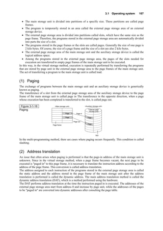 3.1 Operating system 107
• The main storage unit is divided into partitions of a specific size. These partitions are called page
frames.
• The program is temporarily stored in an area called the external page storage area of an external
storage device.
• The external page storage area is divided into partitions called slots, which have the same size as the
page frame. Therefore, the programs stored in the external page storage area are automatically divided
into parts the size of a slot.
• The programs stored in the page frames or the slots are called pages. Generally the size of one page is
2 kilo bytes. Of course, the size of a page frame and the size of a slot are also 2 kilo bytes.
• The external page storage area of the main storage unit and the auxiliary storage device is called the
logical address space.
• Among the programs stored in the external page storage area, the pages of the slots needed for
execution are transferred to empty page frames of the main storage unit to be executed.
In this way, in the virtual storage method, execution is repeatedly performed by transferring the programs
that are stored by page unit in the external page storage area to the page frames of the main storage unit.
The act of transferring a program to the main storage unit is called load.
(1) Paging
The exchange of programs between the main storage unit and an auxiliary storage device is generically
known as paging.
The transference of a slot from the external page storage area of the auxiliary storage device to the page
frame of the main storage unit is called page in The transference in the opposite direction, when a page
whose execution has been completed is transferred to the slot, is called page out.
Figure 3-1-18
Paging
<Main storage unit> <Auxiliary storage unit>
External page
storage area
Page
Page frame
Slot
Page out
Page in
Page Page
Page
In the multi-programming method, there are cases where paging occurs frequently. This condition is called
slashing.
(2) Address translation
An issue that often arises when paging is performed is that the page-in address of the main storage unit is
unknown. Since in the virtual storage method, when a page frame becomes vacant, the next page to be
executed is "paged in" to this page frame, it is necessary to translate the instruction address according to the
address of the page frame. This conversion is called address translation.
The address assigned to each instruction of the programs stored in the external page storage area is called
the static address and the address stored in the page frame of the main storage unit after the address
translation is performed is called the dynamic address. The main address translation method is called the
dynamic address translation (DAT), which is a method performed using the hardware.
The DAT performs address translation at the time the instruction paged in is executed. The addresses of the
external page storage area start from address 0 and increase by page unit, while the addresses of the pages
to be "paged in" are converted into dynamic addresses after consulting the page table.
 