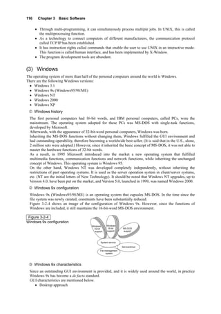 116 Chapter 3 Basic Software
• Through multi-programming, it can simultaneously process multiple jobs. In UNIX, this is called
the multiprocessing function.
• As a technology to connect computers of different manufacturers, the communication protocol
called TCP/IP has been established.
• It has instruction rights called commands that enable the user to use UNIX in an interactive mode.
This function is called human interface, and has been implemented by X-Window.
• The program development tools are abundant.
(3) Windows
The operating system of more than half of the personal computers around the world is Windows.
There are the following Windows versions:
• Windows 3.1
• Windows 9x (Windows95/98/ME)
• Windows NT
• Windows 2000
• Windows XP
Windows history
The first personal computers had 16-bit words, and IBM personal computers, called PCs, were the
mainstream. The operating system adopted for these PCs was MS-DOS with single-task functions,
developed by Microsoft.
Afterwards, with the appearance of 32-bit-word personal computers, Windows was born.
Inheriting the MS-DOS functions without changing them, Windows fulfilled the GUI environment and
had outstanding operability, therefore becoming a worldwide best seller. (It is said that in the U.S., alone,
2 million sets were adopted.) However, since it inherited the basic concept of MS-DOS, it was not able to
master the hardware functions of 32-bit words.
As a result, in 1995 Microsoft introduced into the market a new operating system that fulfilled
multimedia functions, communication functions and network functions, while inheriting the unchanged
concept of Windows. This operating system is Windows 95.
On the other hand, Windows NT was developed completely independently, without inheriting the
restrictions of past operating systems. It is used as the server operation system in client/server systems,
etc. (NT are the initial letters of New Technology). It should be noted that Windows NT upgrades, up to
Version 4.0, have been put on the market, and Version 5.0, launched in 1999, was named Windows 2000.
Windows 9x configuration
Windows 9x (Windows95/98/ME) is an operating system that capsules MS-DOS. In the time since the
file system was newly created, constraints have been substantially reduced.
Figure 3-2-4 shows an image of the configuration of Windows 9x. However, since the functions of
Windows are included, it still maintains the 16-bit-word MS-DOS environment.
Figure 3-2-4
Windows 9x configuration
File management
system
System service
Service/driver
Windows
32-bit
support
Windows
16-bit
support
MS-DOS
support
Windows 9x characteristics
Since an outstanding GUI environment is provided, and it is widely used around the world, in practice
Windows 9x has become a de facto standard.
GUI characteristics are mentioned below.
• Desktop approach
 