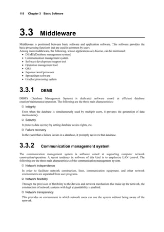 118 Chapter 3 Basic Software
3.3 Middleware
Middleware is positioned between basic software and application software. This software provides the
basic processing functions that are used in common by users.
Among main middleware, the following, whose applications are diverse, can be mentioned:
• DBMS (Database management system)
• Communication management system
• Software development support tool
• Operation management tool
• ORB
• Japanese word processor
• Spreadsheet software
• Graphic processing system
3.3.1 DBMS
DBMS (Database Management System) is dedicated software aimed at efficient database
creation/maintenance/operation. The following are the three main characteristics:
Integrity
Even when the database is simultaneously used by multiple users, it prevents the generation of data
inconsistency.
Security
It protects data secrecy by setting database access rights, etc.
Failure recovery
In the event that a failure occurs in a database, it promptly recovers that database.
3.3.2 Communication management system
The communication management system is software aimed at supporting computer network
construction/operation. A recent tendency in software of this kind is to emphasize LAN control. The
following are the three main characteristics of the communication management system.
Network independence
In order to facilitate network construction, lines, communication equipment, and other network
environments are separated from user programs.
Network flexibility
Through the provision of flexibility to the devices and network mechanism that make up the network, the
construction of network systems with high expandability is enabled.
Network transparency
This provides an environment in which network users can use the system without being aware of the
network.
 