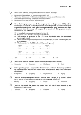 Exercises 121
Q4 Which of the following corresponds to the cause of internal interrupt?
a. Occurrence of anomalies in the computer power-supply unit
b. The counter that measures clock time inside the processor has exceeded the preset value
c. Input/output device operation completion or failure occurrence
d. Occurrence of overflow in floating point operations
Q5 Given the two programs, A and B, the occupancy time of the processor (CPU) and the
input/output devices (I/O) when each program is executed separately is shown in the diagram.
Considering that programs A and B are started simultaneously in the same CPU, how many
milliseconds after the startup will program B be completed? The program execution
conditions, etc., are as follows:
A has a higher program execution priority than B.
Programs A and B use the same input/output devices.
The execution of programs in the CPU is not interrupted until the input/output
processing is started.
The execution of input/output processing in input/output devices is not interrupted until
it is completed.
The time needed for the CPU task switching can be ignored.
Program A
CPU   →   I / O   →   CPU   →   I / O   →   CPU
Program B Milliseconds
Milliseconds
20        30        20        40        10
CPU   →   I / O   →   CPU   →   I / O   →   CPU
10        30        20        20        20
a. 120 b. 140 c. 160 d. 180
Q6 Which of the following is used in process mutual exclusion (exclusive control)?
a. Contention b. Semaphore c. Check point d. Hash
Q7 In the operating system, a large number of small unused portions in the memory result from
the repetition of the allocation and release of the memory space. What is the name of this
phenomenon?
a. Compaction b. Swapping c. Fragmentation d. Paging
Q8 Which is the processing that transfers a program being executed to an auxiliary storage
device in order to load and execute a program with a higher priority level?
a. Overlay b. Swapping c. Paging d. Relocation
Q9 Which is the method that divides the storage space into specific sizes, manages it, and
implements virtual storage?
a. Thrashing b. Swapping c. Blocking d. Paging
 