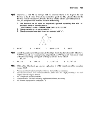 Exercises 123
Q15 Directories A1 and A2 are managed with the structure shown in the diagram. In each
directory a file, f, exists. Which is the method to specify the file, f, located beneath the
directory pointed with an arrow, from the directory with the asterisk (current directory)?
Here, the file specification method is based on the following:
The directories on the route are sequentially specified, separating them with "¥,"
specifying the file in the following way.
"DIRECTORY NAME¥…¥ DIRECTORY NAME ¥FILE NAME"
The current directory is represented with ".".
The directory that is one level higher is represented with ".. ".
Root
A2A1
A2A1
A1 A1 A2
A1A2*
a. .¥A2¥f b. ..¥..¥A2¥f c. ..¥A1¥..¥A2¥f d. ..¥A2¥f
Q16 Considering a character string composed of multiple alphabetic characters and 1 delimiter ".
", if "*" represents any character string larger than 0, and "?" represents 1 character, which
of the character strings corresponds to the representation shown below?
X*.Y??
a. XY.XYY b. XXX.YY c. XYX.YXY d. YXYX.YXY
Q17 Which of the following is not a correct explanation of UNIX which is one of the operation
systems (OS)?
a. Provides an interactive human interface that uses character-based commands.
b. Since its specifications have been released to the public and it has a high portability, it has been
adopted in a wide range of devices.
c. It is a single-user and multi-task OS.
d. Provides network functions that easily implement distributed processing.
e. It is the most representative workstation OS.
 