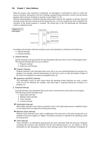 102 Chapter 3 Basic Software
When the process state transition is performed, an interruption is performed in order to control the
process execution. Interruption is the act of halting a program being executed to switch to the prevention
program when a process transition or anomaly occurs (Figure 3-1-11).
This prevention program is called the interrupt routine and is stored in the computer in advance. Once the
interrupt routine has been executed and the processing, etc. to fix the anomaly has been completed, the
execution of the former program is restarted. The central part of the OS performing the interruption
control is called the kernel.
Figure 3-1-11
Interruption
Halt
Restart
Program execution
Interrupt routineＡ
Anomaly A occurs
Anomaly B occurs
Halt
Restart
Interrupt routine B
Interrupt routine C
Interrup-
tion
Interrup-
tion
According to the location where the anomaly occurs, the interruption is divided into the following:
• Internal interrupt
• External interrupt
a. Internal interrupt
Internal interrupt is the general term for the interruptions that occur due to errors of the program itself.
The internal interrupts that occur are as follows:
• Program interrupt
• Supervisor call interrupt
Program interrupt
Program interrupt is the interruption that occurs due to an error generated during the execution of a
program. For example, when the denominator of a division is zero, or when the number of digits of
the result of an operation exceeds the acceptable limits, etc.
Supervisor call (SVC) interrupt
This interruption occurs in cases where unless the operating system functions are used, a correct
result can not be obtained, for example, when data input is requested during the execution of a
program, etc.
b. External interrupt
External interrupt is the interruption that occurs due to external factors and not due to the program.
The following external interrupts exist:
• Input/output interrupt
• Machine check interrupt
• Timer interrupt
• Console interrupt
Input/output interrupt
Input/output interrupt occurs when an anomaly occurs in the input/output process completion report
or in an input device or output device during processing.
Machine check interrupt
Machine check interrupt occurs when a malfunction of the processor or the main storage unit or an
anomaly in the power supply, etc. happen. The failure occurrence is reported to the operating system
by the processor.
Timer interrupt
Timer interrupt is an interruption generated by the timer contained inside the processor. Programs
exceeding the execution time specified with the time sharing process, etc. are subject to forced
termination by this interruption. Likewise, timer interrupt occurs when an abortion of programs of
 