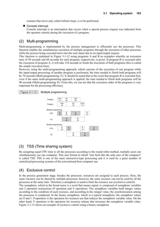 3.1 Operating system 103
routines that never end, called infinite loops, is to be performed.
Console interrupt
Console interrupt is an interruption that occurs when a special process request was indicated from
the operator console during the execution of a program.
(2) Multi-programming
Multi-programming is implemented by the process management to efficiently use the processor. This
function enables the simultaneous execution of multiple programs through the execution of other processes
while the process being executed turns into the wait status due to an input/output request.
This function is explained in Figure 3-1-12 using programs A and B as examples whereby an execution
time of 50 seconds and 60 seconds for each program, respectively, is given. If program B is executed after
the execution of program A, it will take 110 seconds to finish the execution of both programs (this is called
the simple execution time).
However, using the multi-programming approach, which consists of the execution of one program while
the input/output processing of another program is performed, the time needed to finish both programs will
be 70 seconds (Multi-programming ). It should be noted that in the event that program B is executed first,
even if the same multi-programming approach is applied, the time needed to finish both programs will be
90 seconds (Multi-programming ). From this, we can see that the execution order of the programs is very
important for the processing efficiency.
Figure 3-1-12 Multiple programming
CPU
（10）
(3) TSS (Time sharing system)
By assigning equal CPU time to all the processes according to the round robin method, multiple users can
simultaneously use one computer. This user format in which "one feels like the only user of the computer"
is called TSS. TSS is one of the main interactive-type processing and it is used by a great number of
centralized processing systems of the conventional host computer use.
(4) Exclusive control
In the process generation stage, besides the processor, resources are assigned to each process. Here, the
same resource can be shared by multiple processes; however, the same resource can not be used by all the
processes at the same time. Therefore a semaphore is used to limit the resource use (exclusive control).
The semaphore, which in the broad sense is a word that means signal, is composed of semaphore variables
and 2 operation instructions (P operation and V operation). The semaphore variables hold integer values
according to the condition of each resource, and according to the integer value, the synchronization among
the processes is conducted. In the binary semaphore, which is a typical semaphore, the semaphore values
are 0 and 1. P operation is the operation for resource use that reduces the semaphore variable value. On the
other hand, V operation is the operation for resource release that increases the semaphore variable value.
Figure 3-1-13 shows an example of exclusive control using a binary semaphore.
CPU
（10）
B
（10）
B
（10）
I/O
（20）
I/O
（30）
B
（30）
B
（30）
CPU
（20）
A
（10）
A
（10）
B
（20）
B
（20）
A
（20）
A
（20）
A
（20）
A
（20）
CPU
（20）
Program Ａ
Program Ｂ
CPU
I/O
CPU
I/O
Multiple programming ①
Multiple programming ②
 