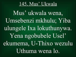 145. Mus’ Ukwala
   Mus’ ukwala wena,
 Umsebenzi mkhulu; Yiba
ulungele Ixa lokuthunywa.
  Yena ngobubele Usel’
ekumema, U-Thixo wezulu
    Uthuma wena lo.
 