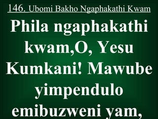 146. Ubomi Bakho Ngaphakathi Kwam
Phila ngaphakathi
 kwam,O, Yesu
Kumkani! Mawube
   yimpendulo
emibuzweni yam,
 