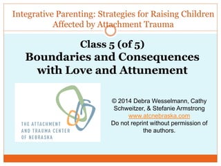 Integrative Parenting: Strategies for Raising Children
Affected by Attachment Trauma
© 2014 Debra Wesselmann, Cathy
Schweitzer, & Stefanie Armstrong
www.atcnebraska.com
Do not reprint without permission of
the authors.
Class 5 (of 5)
Boundaries and Consequences
with Love and Attunement
 