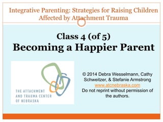 Integrative Parenting: Strategies for Raising Children
Affected by Attachment Trauma
© 2014 Debra Wesselmann, Cathy
Schweitzer, & Stefanie Armstrong
www.atcnebraska.com
Do not reprint without permission of
the authors.
Class 4 (of 5)
Becoming a Happier Parent
 