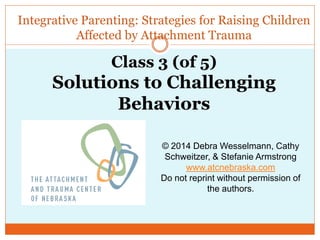 Integrative Parenting: Strategies for Raising Children
Affected by Attachment Trauma
© 2014 Debra Wesselmann, Cathy
Schweitzer, & Stefanie Armstrong
www.atcnebraska.com
Do not reprint without permission of
the authors.
Class 3 (of 5)
Solutions to Challenging
Behaviors
 