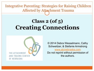 Integrative Parenting: Strategies for Raising Children
Affected by Attachment Trauma
© 2014 Debra Wesselmann, Cathy
Schweitzer, & Stefanie Armstrong
www.atcnebraska.com
Do not reprint without permission of
the authors.
Class 2 (of 5)
Creating Connections
 