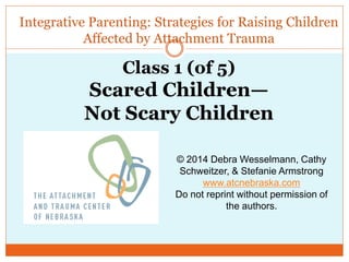 Integrative Parenting: Strategies for Raising Children
Affected by Attachment Trauma
© 2014 Debra Wesselmann, Cathy
Schweitzer, & Stefanie Armstrong
www.atcnebraska.com
Do not reprint without permission of
the authors.
Class 1 (of 5)
Scared Children—
Not Scary Children
 
