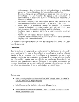 distintas partes del mundo en tiempo real. Además de la posibilidad
de que la información circule de manera rápida y efectiva.
En educación para que el trabajo en clase sea más entretenido y
provechoso. Son un material de apoyo para enriquecer el
contenido que se aborda, los alumnos pueden buscar más datos un
tema de su interés.
Se usan en la investigación de cualquier tema o área, permiten a los
investigadores compartir su información y hacer recopilaciones.
Se emplean en el llenado de algunos documentos que ponen al
alcance instituciones gubernamentales, pero también hacen más
fácil el manejo de papeleo mediante archivos digitales.
Mediante estas se pueden contestar y crear encuestas sobre un
tema.
Permiten crear bases de datos de cualquier tipo.
Son parte de la diversión porque ponen al alcance de las personas
juegos y otras cosas interesantes.
Las herramientas digitales tienes un sinfín de usos pero estos, entre otros, son
los más comunes.
Conclusión
Con la siguiente tarea aprendí que las herramientas digitales en la educación
son muy importantes para el desarrollo de la tecnología, al emplear esto nos
ayuda a dar un enfoque más tecnológico a la educación así como nos
ayuda a modernizar los métodos de enseñanza. El que sea una buena fuente
de información y ayuda para los métodos de enseñanza depende de los
alumnos y de los profesores, ya que tiene que llevar a cabo buen uso de los
recursos didácticos, ya que son parte del proceso educativo, que no solo
beneficia a la educación si no a la sociedad en su colectividad.
Referencias
https://docs.google.com/document/d/1HPLGyfbg9XbygQChUcRkAO0
OiSub0LvhHnqDKxgZK5g/edit?pli=1
http://herramientas-digitales-educacion.blogspot.mx/
http://herramientasdigitaleseneduc.blogspot.mx/2013/02/importancia-
de-las-herramientas.html
 