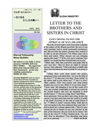 ULDAH MINISTRY
LETTER TO THE
BROTHERS AND
SISTERS IN CHRIST
【AM I TRYING TO WIN THE
APPROVAL OF MAN, OR GOD?】
Then the Jewish leaders took Jesus from Caiaphas
to the palace of the Roman governor. By now it was
early morning, and to avoid ceremonial uncleanness
they did not enter the palace, because they wanted to
be able to eat the Passover. 29 So Pilate came out to
them and asked, ‘What charges are you bringing
against this man?’ 30 ‘If he were not a criminal,’ they
replied, ‘we would not have handed him over to you.’
31 Pilate said, ‘Take him yourselves and judge him by
your own law.’ ‘But we have no right to execute
anyone,’ they objected. 32 This took place to fulfil what
Jesus had said about the kind of death he was going to
die.
33 Pilate then went back inside the palace,
summoned Jesus and asked him, ‘Are you the king of
the Jews?’ 34 ‘Is that your own idea,’ Jesus asked, ‘or
did others talk to you about me?’ 35 ‘Am I a Jew?’
Pilate replied. ‘Your own people and chief priests
handed you over to me. What is it you have done?’
36 Jesus said, ‘My kingdom is not of this world. If it
were, my servants would fight to prevent my arrest by
the Jewish leaders. But now my kingdom is from
another place.’ 37 ‘You are a king, then!’ said Pilate.
Jesus answered, ‘You say that I am a king. In fact, the
reason I was born and came into the world is to testify
to the truth. Everyone on the side of truth listens to
me.’ 38 ‘What is truth?’ retorted Pilate. With this he
went out again to the Jews gathered there and said, ‘I
find no basis for a charge against him. 39 But it is your
custom for me to release to you one prisoner at the
time of the Passover. Do you want me to release “the
king of the Jews”?’ 40 They shouted back, ‘No, not
him! Give us Barabbas!’ Now Barabbas had taken
part in an uprising. JOHN 18:28-40.
平成２７年 ４月 月報
フルダ・ミニストリー
ー主に在る
とこしえの集いー
APRIL 2015
NO 234
Eternal Fellowship
News Bulletin
We believe in one GOD, in three
persons; FATHER, SON and
HOLY SPIRIT. We regard the
Bible (both Hebrew Bible and
New Testament) as the only
infallible authoritative
WORD OF GOD.
HULDAH MINISTRY aims to return
to the Word Of God, founded on
Hebrew background and to interpret
it from Hebraic perspective,
acknowledging that Jesus is a Jew
and the Jewish-ness of His teaching
as a continuation from the Hebrew
Bible. The Ministry also aims to put
His teaching into practice, to have a
closer relationship with the Lord,
Jesus Christ, and to regularly have
a Christian fellowship so that this-
worldly kingdom of God will
materialise in the midst of the
followers of Jesus here and now, as
well as earnestly seeking Christ's
Return to establish the otherworldly
Kingdom of God on earth.
All activities are free of charge and no obligation
whatever. Just enjoy our fellowship!
huldahministry.blogspot.jp
huldahministry.com
information@huldahministry.com
 