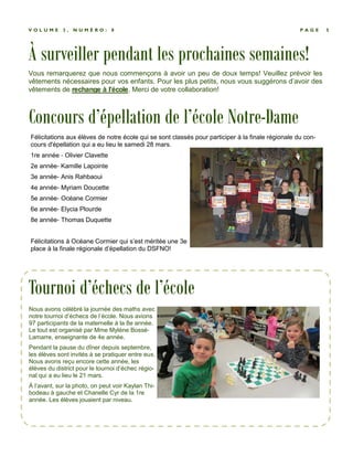 À surveiller pendant les prochaines semaines!
P A G E 5V O L U M E 3 , N U M É R O : 8
Vous remarquerez que nous commençons à avoir un peu de doux temps! Veuillez prévoir les
vêtements nécessaires pour vos enfants. Pour les plus petits, nous vous suggérons d’avoir des
vêtements de rechange à l’école. Merci de votre collaboration!
Nous avons célébré la journée des maths avec
notre tournoi d’échecs de l’école. Nous avions
97 participants de la maternelle à la 8e année.
Le tout est organisé par Mme Mylène Bossé-
Lamarre, enseignante de 4e année.
Pendant la pause du dîner depuis septembre,
les élèves sont invités à se pratiquer entre eux.
Nous avons reçu encore cette année, les
élèves du district pour le tournoi d’échec régio-
nal qui a eu lieu le 21 mars.
À l’avant, sur la photo, on peut voir Kaylan Thi-
bodeau à gauche et Chanelle Cyr de la 1re
année. Les élèves jouaient par niveau.
Tournoi d’échecs de l’école
Concours d’épellation de l’école Notre-Dame
Félicitations aux élèves de notre école qui se sont classés pour participer à la finale régionale du con-
cours d'épellation qui a eu lieu le samedi 28 mars.
1re année - Olivier Clavette
2e année- Kamille Lapointe
3e année- Anis Rahbaoui
4e année- Myriam Doucette
5e année- Océane Cormier
6e année- Elycia Plourde
8e année- Thomas Duquette
Félicitations à Océane Cormier qui s’est méritée une 3e
place à la finale régionale d’épellation du DSFNO!
 