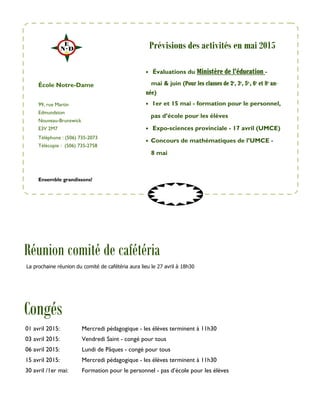 99, rue Martin
Edmundston
Nouveau-Brunswick
E3V 2M7
Téléphone : (506) 735-2073
Télécopie : (506) 735-2758
• Évaluations du Ministère de l’éducation -
mai & juin (Pour les classes de 2e
, 3e
, 5e,
, 6e
et 8e
an-
née)
• 1er et 15 mai - formation pour le personnel,
pas d’école pour les élèves
• Expo-sciences provinciale - 17 avril (UMCE)
• Concours de mathématiques de l’UMCE -
8 mai
École Notre-Dame
Congés
Ensemble grandissons!
Prévisions des activités en mai 2015
01 avril 2015: Mercredi pédagogique - les élèves terminent à 11h30
03 avril 2015: Vendredi Saint - congé pour tous
06 avril 2015: Lundi de Pâques - congé pour tous
15 avril 2015: Mercredi pédagogique - les élèves terminent à 11h30
30 avril /1er mai: Formation pour le personnel - pas d’école pour les élèves
Réunion comité de cafétéria
La prochaine réunion du comité de cafétéria aura lieu le 27 avril à 18h30
 