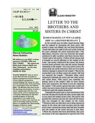 ULDAH MINISTRY
LETTER TO THE
BROTHERS AND
SISTERS IN CHRIST
【GOD IS RAISING UP NEW LEADER-
SHIP AS A REFINED REMNANT 】
In the seventh year of Jehu, Joash became king,
and he reigned in Jerusalem for forty years. His
mother’s name was Zibiah; she was from Beersheba.
2 Joash did what was right in the eyes of the LORD all
the years Jehoiada the priest instructed him. 3 The
high places, however, were not removed; the people
continued to offer sacrifices and burn incense there.
4 Joash said to the priests, ‘Collect all the money that
is brought as sacred offerings to the temple of the
LORD – the money collected in the census, the money
received from personal vows and the money brought
voluntarily to the temple. 5 Let every priest receive the
money from one of the treasurers, then use it to repair
whatever damage is found in the temple.’ 6 But by the
twenty-third year of King Joash the priests still had
not repaired the temple. 7 Therefore King Joash
summoned Jehoiada the priest and the other priests
and asked them, ‘Why aren’t you repairing the
damage done to the temple? Take no more money
from your treasurers, but hand it over for repairing
the temple.’ 8 The priests agreed that they would not
collect any more money from the people and that they
would not repair the temple themselves.
9 Jehoiada the priest took a chest and bored a hole
in its lid. He placed it beside the altar, on the right side
as one enters the temple of the LORD. The priests who
guarded the entrance put into the chest all the money
that was brought to the temple of the LORD.
10 Whenever they saw that there was a large amount of
money in the chest, the royal secretary and the high
priest came, counted the money that had been brought
into the temple of the LORD and put it into bags.
11 When the amount had been determined, they gave
the money to the men appointed to supervise the work
平成２７年 ５月 月報
フルダ・ミニストリー
ー主に在る
とこしえの集いー
MAY 2015
NO 235
Eternal Fellowship
News Bulletin
We believe in one GOD, in three
persons; FATHER, SON and
HOLY SPIRIT. We regard the
Bible (both Hebrew Bible and
New Testament) as the only
infallible authoritative
WORD OF GOD.
HULDAH MINISTRY aims to return
to the Word Of God, founded on
Hebrew background and to interpret
it from Hebraic perspective,
acknowledging that Jesus is a Jew
and the Jewish-ness of His teaching
as a continuation from the Hebrew
Bible. The Ministry also aims to put
His teaching into practice, to have a
closer relationship with the Lord,
Jesus Christ, and to regularly have
a Christian fellowship so that this-
worldly kingdom of God will
materialise in the midst of the
followers of Jesus here and now, as
well as earnestly seeking Christ's
Return to establish the otherworldly
Kingdom of God on earth.
All activities are free of charge and no obligation
whatever. Just enjoy our fellowship!
huldahministry.blogspot.jp
huldahministry.com
information@huldahministry.com
 
