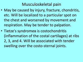 Musculoskeletal pain
• May be caused by injury, fracture, chondritis,
etc. Will be localized to a particular spot on
the chest and worsened by movement and
respiration. May be tender to palpation.
• Tietze's syndromeв is costochondritis
(inflammation of the costal cartilages) at ribs
2, 3, and 4. Will be associated with tender
swelling over the costo-sternal joints.
 