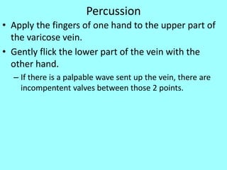 Percussion
• Apply the fingers of one hand to the upper part of
the varicose vein.
• Gently flick the lower part of the vein with the
other hand.
– If there is a palpable wave sent up the vein, there are
incompentent valves between those 2 points.
 