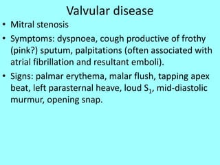 Valvular disease
• Mitral stenosis
• Symptoms: dyspnoea, cough productive of frothy
(pink?) sputum, palpitations (often associated with
atrial fibrillation and resultant emboli).
• Signs: palmar erythema, malar flush, tapping apex
beat, left parasternal heave, loud S1, mid-diastolic
murmur, opening snap.
 