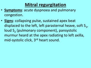 Mitral regurgitation
• Symptoms: acute dyspnoea and pulmonary
congestion.
• Signs: collapsing pulse, sustained apex beat
displaced to the left, left parasternal heave, soft S1,
loud S2 (pulmonary component), pansystolic
murmur heard at the apex radiating to left axilla,
mid-systolic click, 3rd heart sound.
 