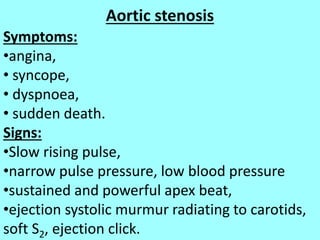 Aortic stenosis
Symptoms:
•angina,
• syncope,
• dyspnoea,
• sudden death.
Signs:
•Slow rising pulse,
•narrow pulse pressure, low blood pressure
•sustained and powerful apex beat,
•ejection systolic murmur radiating to carotids,
soft S2, ejection click.
 