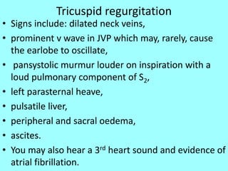 Tricuspid regurgitation
• Signs include: dilated neck veins,
• prominent v wave in JVP which may, rarely, cause
the earlobe to oscillate,
• pansystolic murmur louder on inspiration with a
loud pulmonary component of S2,
• left parasternal heave,
• pulsatile liver,
• peripheral and sacral oedema,
• ascites.
• You may also hear a 3rd heart sound and evidence of
atrial fibrillation.
 