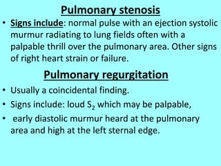 Pulmonary stenosis
• Signs include: normal pulse with an ejection systolic
murmur radiating to lung fields often with a
palpable thrill over the pulmonary area. Other signs
of right heart strain or failure.
Pulmonary regurgitation
• Usually a coincidental finding.
• Signs include: loud S2 which may be palpable,
• early diastolic murmur heard at the pulmonary
area and high at the left sternal edge.
 