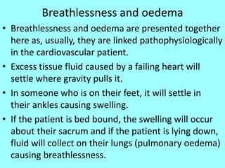 Breathlessness and oedema
• Breathlessness and oedema are presented together
here as, usually, they are linked pathophysiologically
in the cardiovascular patient.
• Excess tissue fluid caused by a failing heart will
settle where gravity pulls it.
• In someone who is on their feet, it will settle in
their ankles causing swelling.
• If the patient is bed bound, the swelling will occur
about their sacrum and if the patient is lying down,
fluid will collect on their lungs (pulmonary oedema)
causing breathlessness.
 