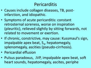 Pericarditis
• Causes include collagen diseases, TB, post-
infarction, and idiopathic.
• Symptoms of acute pericarditis: constant
retrosternal soreness, worse on inspiration
(pleuritic), relieved slightly by sitting forwards, not
related to movement or exertion.
• If chronic, constrictive, may cause: Kussmaul's sign,
impalpable apex beat, S3, hepatomegaly,
splenomegaly, ascities (pseudo-cirrhosis).
• Pericardial effusion
• Pulsus paradoxus, JVP, impalpable apex beat, soft
heart sounds, hepatomegaly, ascites, periphe
 