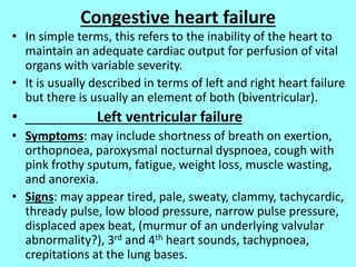 Congestive heart failure
• In simple terms, this refers to the inability of the heart to
maintain an adequate cardiac output for perfusion of vital
organs with variable severity.
• It is usually described in terms of left and right heart failure
but there is usually an element of both (biventricular).
• Left ventricular failure
• Symptoms: may include shortness of breath on exertion,
orthopnoea, paroxysmal nocturnal dyspnoea, cough with
pink frothy sputum, fatigue, weight loss, muscle wasting,
and anorexia.
• Signs: may appear tired, pale, sweaty, clammy, tachycardic,
thready pulse, low blood pressure, narrow pulse pressure,
displaced apex beat, (murmur of an underlying valvular
abnormality?), 3rd and 4th heart sounds, tachypnoea,
crepitations at the lung bases.
 