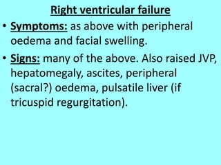 Right ventricular failure
• Symptoms: as above with peripheral
oedema and facial swelling.
• Signs: many of the above. Also raised JVP,
hepatomegaly, ascites, peripheral
(sacral?) oedema, pulsatile liver (if
tricuspid regurgitation).
 