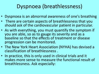 Dyspnoea (breathlessness)
• Dyspnoea is an abnormal awareness of one's breathing
• There are certain aspects of breathlessness that you
should ask of the cardiovascular patient in particular.
• As with everything, you must quantify the symptom if
you are able, so as to gauge its severity and as a
baseline so that the effects of treatment or disease
progression can be monitored.
• The New York Heart Association (NYHA) has devised a
classification of breathlessness .
• In practice, this is only used in clinical trials and it
makes more sense to measure the functional result of
breathlessness. Ask especially:
 